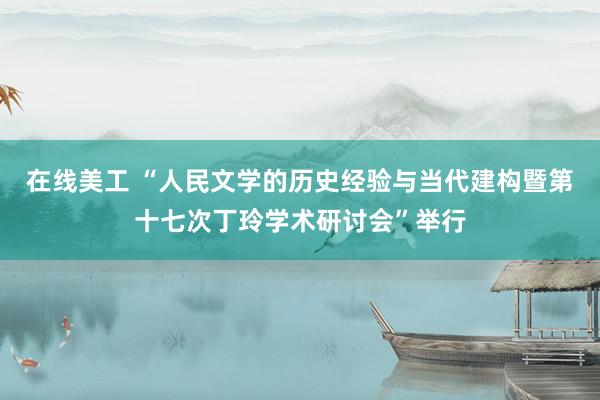 在线美工 “人民文学的历史经验与当代建构暨第十七次丁玲学术研讨会”举行